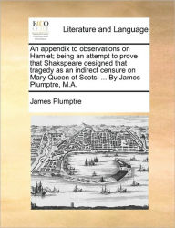 Title: An Appendix to Observations on Hamlet; Being an Attempt to Prove That Shakspeare Designed That Tragedy as an Indirect Censure on Mary Queen of Scots. ... by James Plumptre, M.A., Author: James Plumptre
