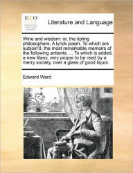 Title: Wine and Wisdom: Or, the Tipling Philosophers. a Lyrick Poem. to Which Are Subjoin'd, the Most Remarkable Memoirs of the Following Antients. ... to Which Is Added, a New Litany, Very Proper to Be Read by a Merry Society, Over a Glass of Good Liquor., Author: Edward Ward