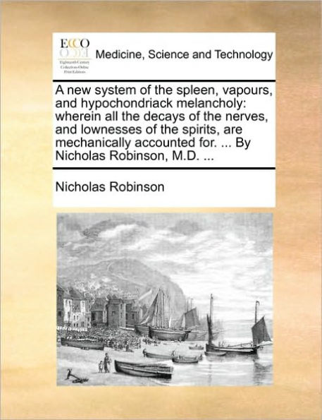 A New System of the Spleen, Vapours, and Hypochondriack Melancholy: Wherein All the Decays of the Nerves, and Lownesses of the Spirits, Are Mechanically Accounted For. ... by Nicholas Robinson, M.D. ...