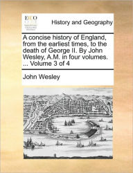 Title: A Concise History of England, from the Earliest Times, to the Death of George II. by John Wesley, A.M. in Four Volumes. ... Volume 3 of 4, Author: John Wesley