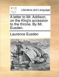 Title: A Letter to Mr. Addison, on the King's Accession to the Throne. by Mr. Eusden., Author: Laurence Eusden