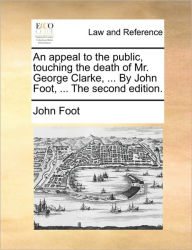 Title: An Appeal to the Public, Touching the Death of Mr. George Clarke, ... by John Foot, ... the Second Edition., Author: John Foot