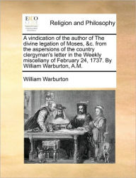 Title: A Vindication of the Author of the Divine Legation of Moses, &c. from the Aspersions of the Country Clergyman's Letter in the Weekly Miscellany of February 24, 1737. by William Warburton, A.M., Author: William Warburton