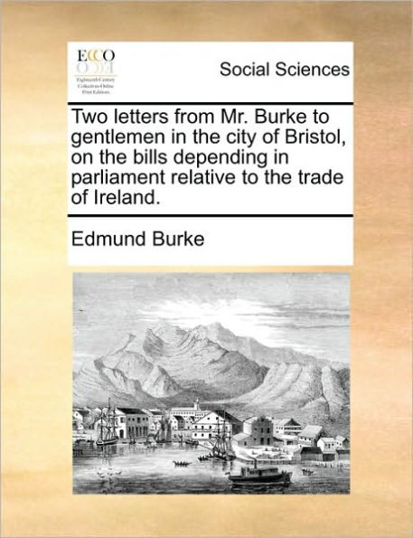 Two Letters from Mr. Burke to Gentlemen in the City of Bristol, on the Bills Depending in Parliament Relative to the Trade of Ireland.