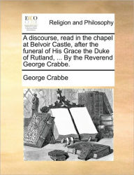 Title: A Discourse, Read in the Chapel at Belvoir Castle, After the Funeral of His Grace the Duke of Rutland, ... by the Reverend George Crabbe., Author: George Crabbe