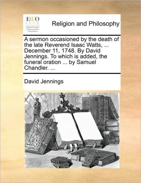 A sermon occasioned by the death of late Reverend Isaac Watts, ... December 11, 1748. David Jennings. To which is added, funeral oration Samuel Chandler.