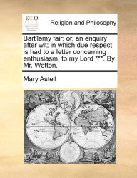 Title: Bart'lemy Fair: Or, an Enquiry After Wit; In Which Due Respect Is Had to a Letter Concerning Enthusiasm, to My Lord ***. by Mr. Wotton., Author: Mary Astell