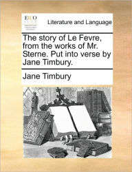 Title: The Story of Le Fevre, from the Works of Mr. Sterne. Put Into Verse by Jane Timbury., Author: Jane Timbury