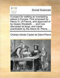 Title: A Project for Settling an Everlasting Peace in Europe. First Proposed by Henry IV. of France, and Approved of by Queen Elizabeth, ... and Now Discussed at Large, and Made Practicable by the Abbot St. Pierre, ..., Author: Charles Irenee Castel De Saint-Pierre
