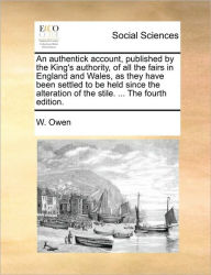Title: An Authentick Account, Published by the King's Authority, of All the Fairs in England and Wales, as They Have Been Settled to Be Held Since the Alteration of the Stile. ... the Fourth Edition., Author: W Owen