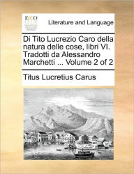 Title: Di Tito Lucrezio Caro Della Natura Delle Cose, Libri VI. Tradotti Da Alessandro Marchetti ... Volume 2 of 2, Author: Titus Lucretius Carus