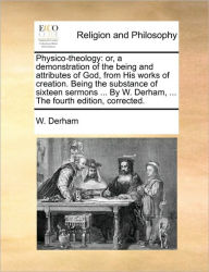 Title: Physico-theology: or, a demonstration of the being and attributes of God, from His works of creation. Being the substance of sixteen sermons ... By W. Derham, ... The fourth edition, corrected., Author: W Derham