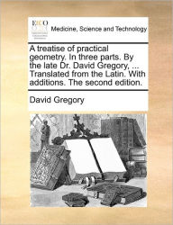 Title: A Treatise of Practical Geometry. in Three Parts. by the Late Dr. David Gregory, ... Translated from the Latin. with Additions. the Second Edition., Author: David Gregory