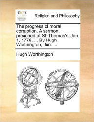Title: The Progress of Moral Corruption. a Sermon, Preached at St. Thomas's, Jan. 1, 1778, ... by Hugh Worthington, Jun. ..., Author: Hugh Worthington