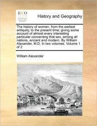 Title: The history of women, from the earliest antiquity, to the present time; giving some account of almost every interesting particular concerning that sex, among all nations, ancient and modern. By William Alexander, M.D. In two volumes. Volume 1 of 2, Author: William Alexander
