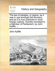 Title: The Law of Pledges, or Pawns, as It Was in Use Amongst the Romans, and as It Is Now Practiced in Most Foreign Nations. Humbly Inscribed to a Member of Parliament, by John Ayliffe, ..., Author: John Ayliffe