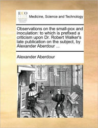 Title: Observations on the Small-Pox and Inoculation: To Which Is Prefixed a Criticism Upon Dr. Robert Walker's Late Publication on the Subject, by Alexander Aberdour ..., Author: Alexander Aberdour