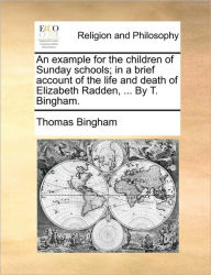 Title: An Example for the Children of Sunday Schools; In a Brief Account of the Life and Death of Elizabeth Radden, ... by T. Bingham., Author: Thomas Bingham