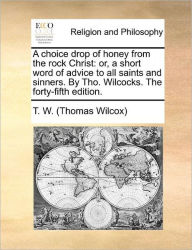 Title: A Choice Drop of Honey from the Rock Christ: Or, a Short Word of Advice to All Saints and Sinners. by Tho. Wilcocks. the Forty-Fifth Edition., Author: Thomas Wilcox