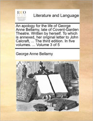 Title: An Apology for the Life of George Anne Bellamy, Late of Covent-Garden Theatre. Written by Herself. to Which Is Annexed, Her Original Letter to John Calcraft, ... the Third Edition. in Five Volumes. ... Volume 3 of 5, Author: George Anne Bellamy