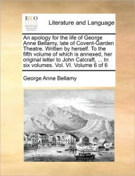 Title: An Apology for the Life of George Anne Bellamy, Late of Covent-Garden Theatre. Written by Herself. to the Fifth Volume of Which Is Annexed, Her Original Letter to John Calcraft, ... in Six Volumes. Vol. VI. Volume 6 of 6, Author: George Anne Bellamy