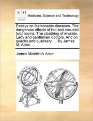 Title: Essays on Fashionable Diseases. the Dangerous Effects of Hot and Crouded [Sic] Rooms. the Cloathing of Invalids. Lady and Gentlemen Doctors. and on Quacks and Quackery. ... by James M. Adair, ..., Author: James Makittrick Adair