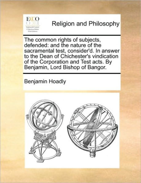 the Common Rights of Subjects, Defended: and Nature Sacramental Test, Consider'd. Answer to Dean Chichester's Vindication Corporation Test Acts. by Benjamin, Lord Bishop Bangor.