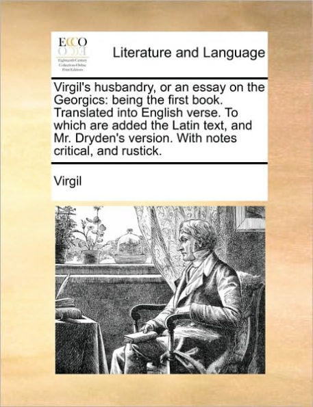 Virgil's husbandry, or an essay on the Georgics: being first book. Translated into English verse. To which are added Latin text, and Mr. Dryden's version. With notes critical, rustick.