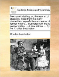 Title: Mechanick Dialling; Or, the New Art of Shadows, Freed from the Many Obscurities, Superfluities and Errors of Former Writers ... Illustrated with Many Copper Plates, ... a New Edition. ... by Mr. Charles Leadbetter., Author: Charles Webster Leadbeater