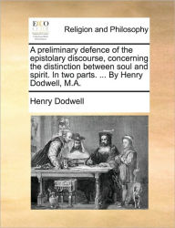 Title: A Preliminary Defence of the Epistolary Discourse, Concerning the Distinction Between Soul and Spirit. in Two Parts. ... by Henry Dodwell, M.A., Author: Henry Dodwell