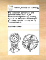 Title: The Nobleman, Gentleman, and Gardener's Recreation: Or, an Introduction to Gardening, Planting, Agriculture, and the Other Business and Pleasures of a Country Life. by Stephen Switzer., Author: Stephen Switzer