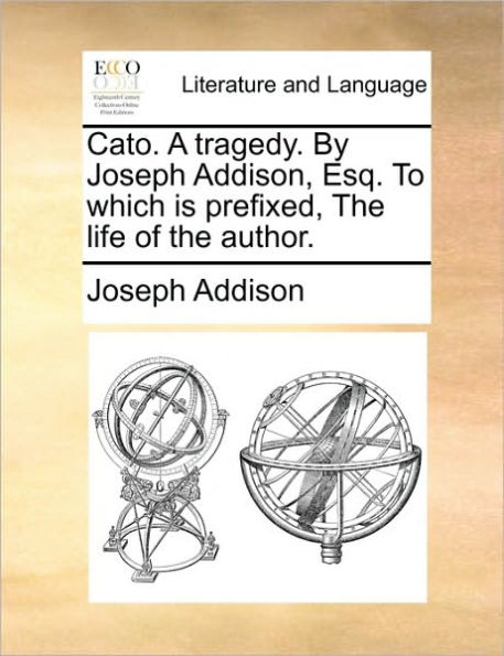 Cato. a Tragedy. by Joseph Addison, Esq. to Which Is Prefixed, the Life of Author.