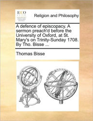 Title: A Defence of Episcopacy. a Sermon Preach'd Before the University of Oxford, at St. Mary's on Trinity-Sunday 1708. by Tho. Bisse ..., Author: Thomas Bisse