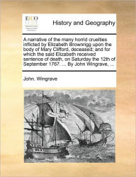 Title: A Narrative of the Many Horrid Cruelties Inflicted by Elizabeth Brownrigg Upon the Body of Mary Clifford, Deceased; And for Which the Said Elizabeth Received Sentence of Death, on Saturday the 12th of September 1767. ... by John Wingrave, ..., Author: John Wingrave