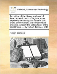 Title: An Outline of the History and Cure of Fever, Endemic and Contagious; More Expressly the Contagious Fever of Jails, Ships, and Hospitals; The Concentrated Endemic, Vulgarly the Yellow Fever of the West Indies. ... by Robert Jackson, M.D., Author: Robert Jackson