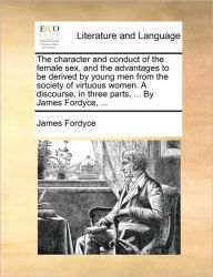 Title: The Character and Conduct of the Female Sex, and the Advantages to Be Derived by Young Men from the Society of Virtuous Women. a Discourse, in Three Parts, ... by James Fordyce, ..., Author: James Fordyce