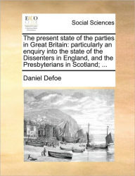 Title: The Present State of the Parties in Great Britain: Particularly an Enquiry Into the State of the Dissenters in England, and the Presbyterians in Scotland; ..., Author: Daniel Defoe