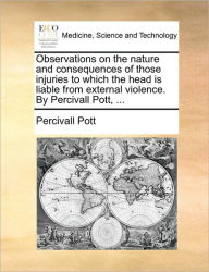 Title: Observations on the Nature and Consequences of Those Injuries to Which the Head Is Liable from External Violence. by Percivall Pott, ..., Author: Percivall Pott