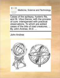 Title: Cases of the Epilepsy, Hysteric Fits, and St. Vitus Dance, with the Process of Cure: Interspersed with Practical Observations. to Which Are Added Cases of the Bite of Mad Creatures, ... by John Andree, M.D. ..., Author: John Andree