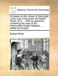 Title: An Essay on the Virtues of Lime-Water in the Cure of the Stone. by Robert Whytt, M.D. ... with an Appendix, Containing the Case of the Honourable Horatio Walpole, ... Written by Himself., Author: Robert Whytt