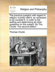 Title: The Previous Question with Regard to Religion; Humbly Offer'd, as Necessary to Be Consider'd, in Order to the Settling and Determining All Other Questions on This Subject. by Tho. Chubb. the Second Edition., Author: Thomas Chubb