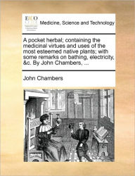 Title: A Pocket Herbal; Containing the Medicinal Virtues and Uses of the Most Esteemed Native Plants; With Some Remarks on Bathing, Electricity, &C. by John Chambers, ..., Author: John Chambers Dr