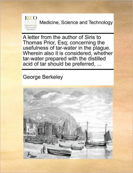 A Letter from the Author of Siris to Thomas Prior, Esq; Concerning Usefulness Tar-Water Plague. Wherein Also It Is Considered, Whether Prepared with Distilled Acid Tar Should Be Preferred, ...