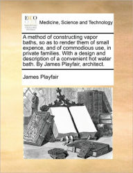Title: A Method of Constructing Vapor Baths, So as to Render Them of Small Expence, and of Commodious Use, in Private Families. with a Design and Description of a Convenient Hot Water Bath. by James Playfair, Architect., Author: James Playfair