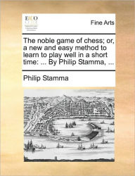 Title: The Noble Game of Chess; Or, a New and Easy Method to Learn to Play Well in a Short Time: ... by Philip Stamma, ..., Author: Philip Stamma