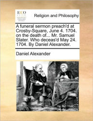 Title: A Funeral Sermon Preach'd at Crosby-Square, June 4. 1704. on the Death Of... Mr. Samuel Slater. Who Deceas'd May 24. 1704. by Daniel Alexander., Author: Daniel Alexander