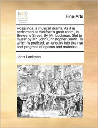 Title: Rosalinda, a Musical Drama. as It Is Performed at Hickford's Great Room, in Brewer's Street. by Mr. Lockman. Set to Music by Mr. John Christopher Smith. to Which Is Prefixed, an Enquiry Into the Rise and Progress of Operas and Oratorios, ..., Author: John Lockman