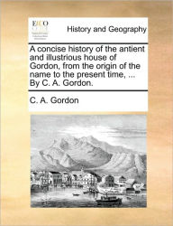 Title: A Concise History of the Antient and Illustrious House of Gordon, from the Origin of the Name to the Present Time, ... by C. A. Gordon., Author: C a Gordon