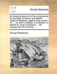 Title: An Historical Account of the Conspiracies by the Earls of Gowry, and Robert Logan of Restalrig, Against King James VI. ... to Which Is Added, a Vindication of Robert III. King of Scotland, ... by George Earl of Cromerty. ..., Author: George MacKenzie