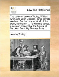 Title: The Tryals of Jeremy Tooley, William Arch, and John Clauson, Three Private Soldiers. for the Murder of Mr. John Dent, Constable, ... to Which Is Added, a Sermon Preach'd at the Funeral of Mr. John Dent. by Thomas Bray, ..., Author: Jeremy Tooley